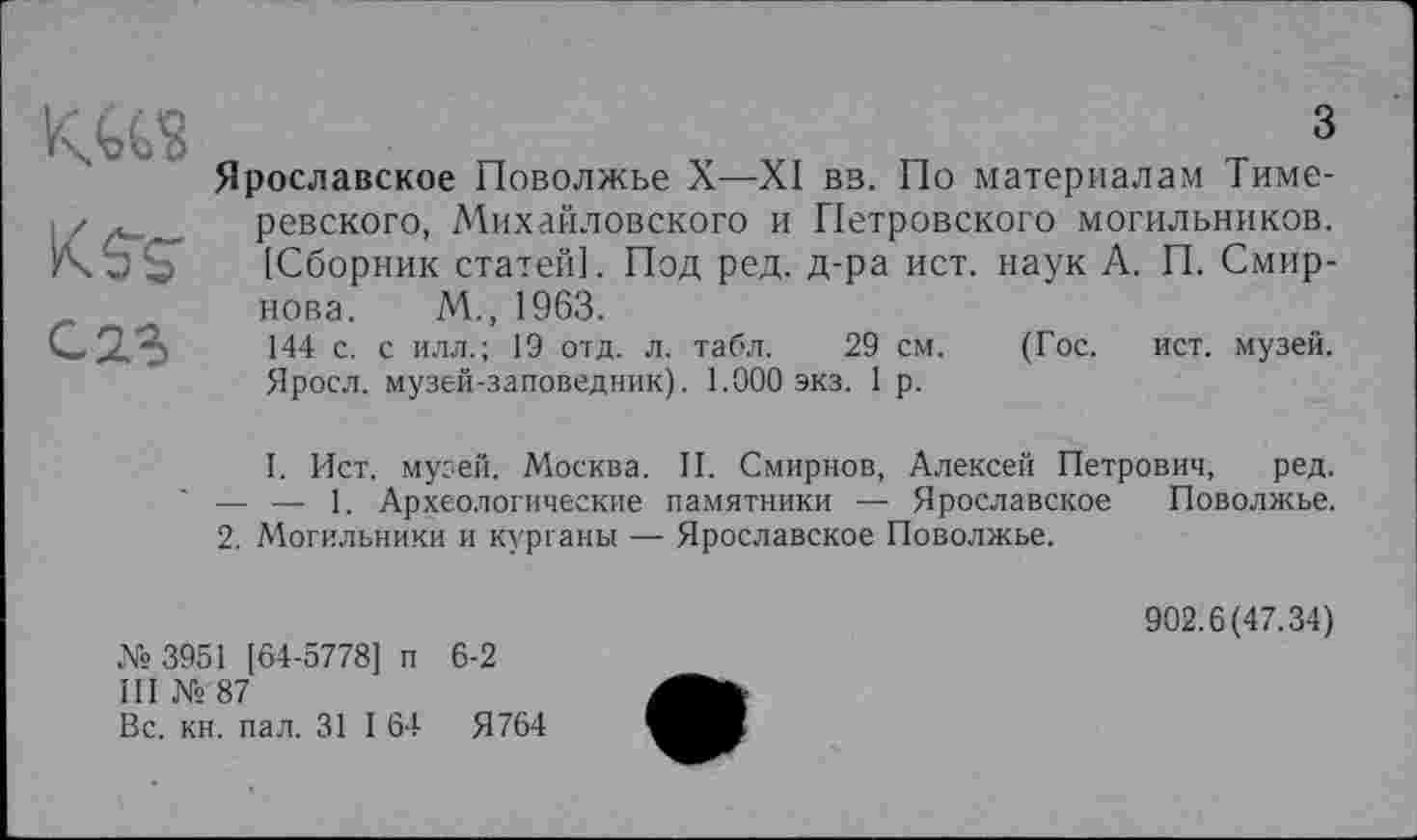 ﻿G 23
З
Ярославское Поволжье X—XI вв. По материалам Тиме-ревского, Михайловского и Петровского могильников. [Сборник статей]. Под ред. д-ра ист. наук А. П. Смирнова. М., 1963.
144 с. с илл.; 19 отд. л. табл. 29 см. (Гос. ист. музей.
Яросл. музей-заповедник). 1.000 экз. 1 р.
I. Ист. музей. Москва. II. Смирнов, Алексей Петрович, ред. — — 1. Археологические памятники — Ярославское Поволжье.
2. Могильники и курганы — Ярославское Поволжье.
№3951 [64-5778] п 6-2
III № 87
Вс. кн. пал. 31 I 64	Я764
902.6(47.34)